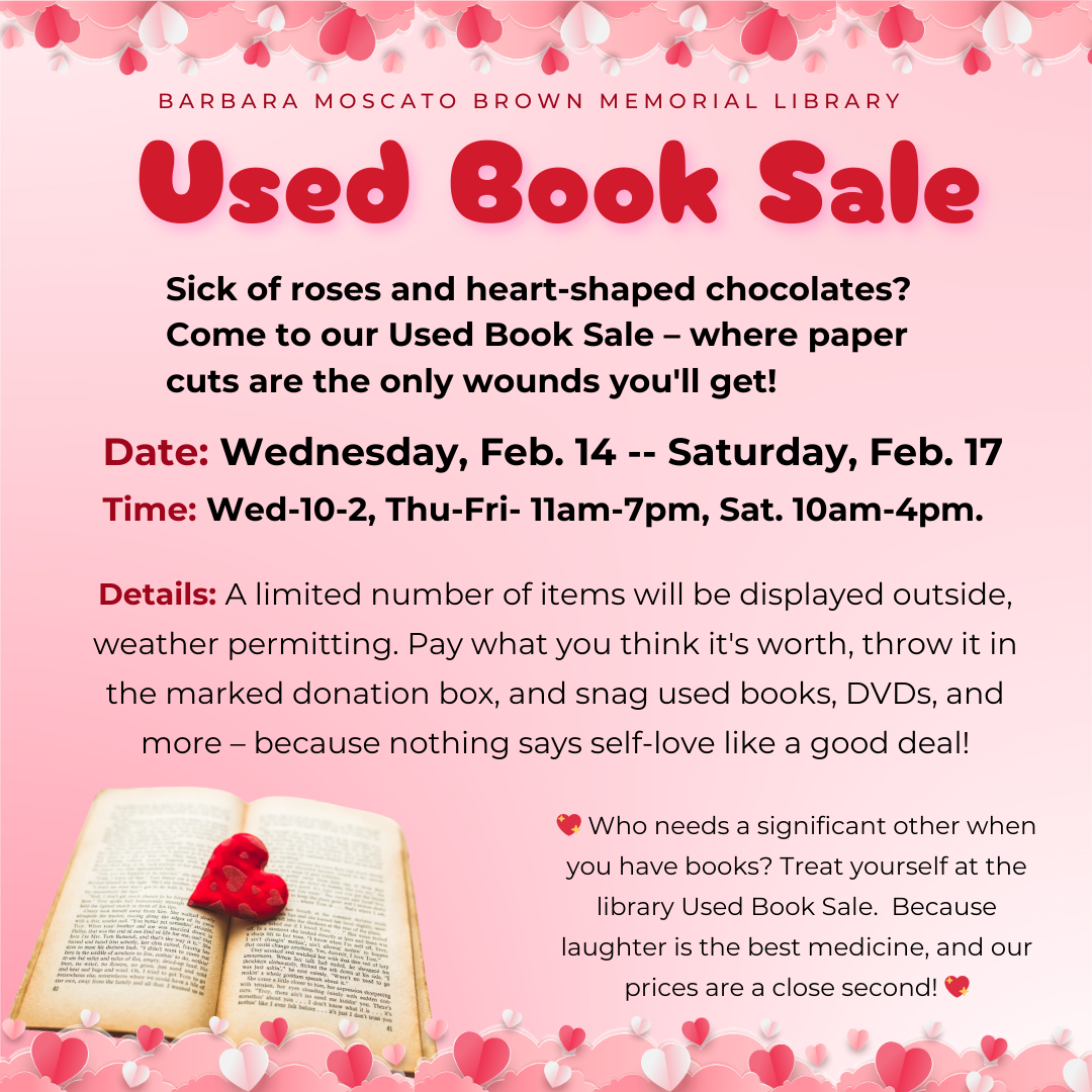 Barbara Moscato Brown Memorial Library Used Book Sale: Sick of roses and heart-shaped chocolates? Come to our Used Book Sale – where paper cuts are the only wounds you'll get! Date: Wednesday, Feb. 14 -- Saturday, Feb. 17 Time: Wed-10-2, Thu-Fri- 11am-7pm, Sat. 10am-4pm. Details: A limited number of items will be displayed outside, weather permitting. Pay what you think it's worth, throw it in the marked donation box, and snag used books, DVDs, and more – because nothing says self-love like a good deal! 💖 Who needs a significant other when you have books? Treat yourself at the library Used Book Sale. Because laughter is the best medicine, and our prices are a close second! 💖