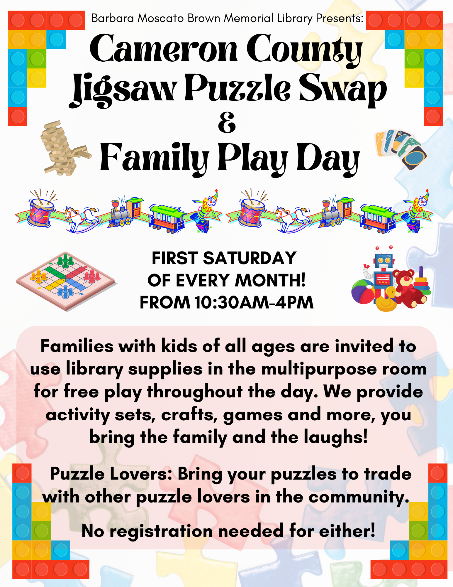 Cameron County Jigsaw Puzzle Swap & Family Play Day First Saturday of Every Month! From 10:30AM-4PM Families with kids of all ages are invited to use library supplies in the multipurpose room for free play throughout the day. We provide activity sets, crafts, games and more, you bring the family and the laughs! Puzzle Lovers: Bring your puzzles to trade with other puzzle lovers in the community. No registration needed for either!