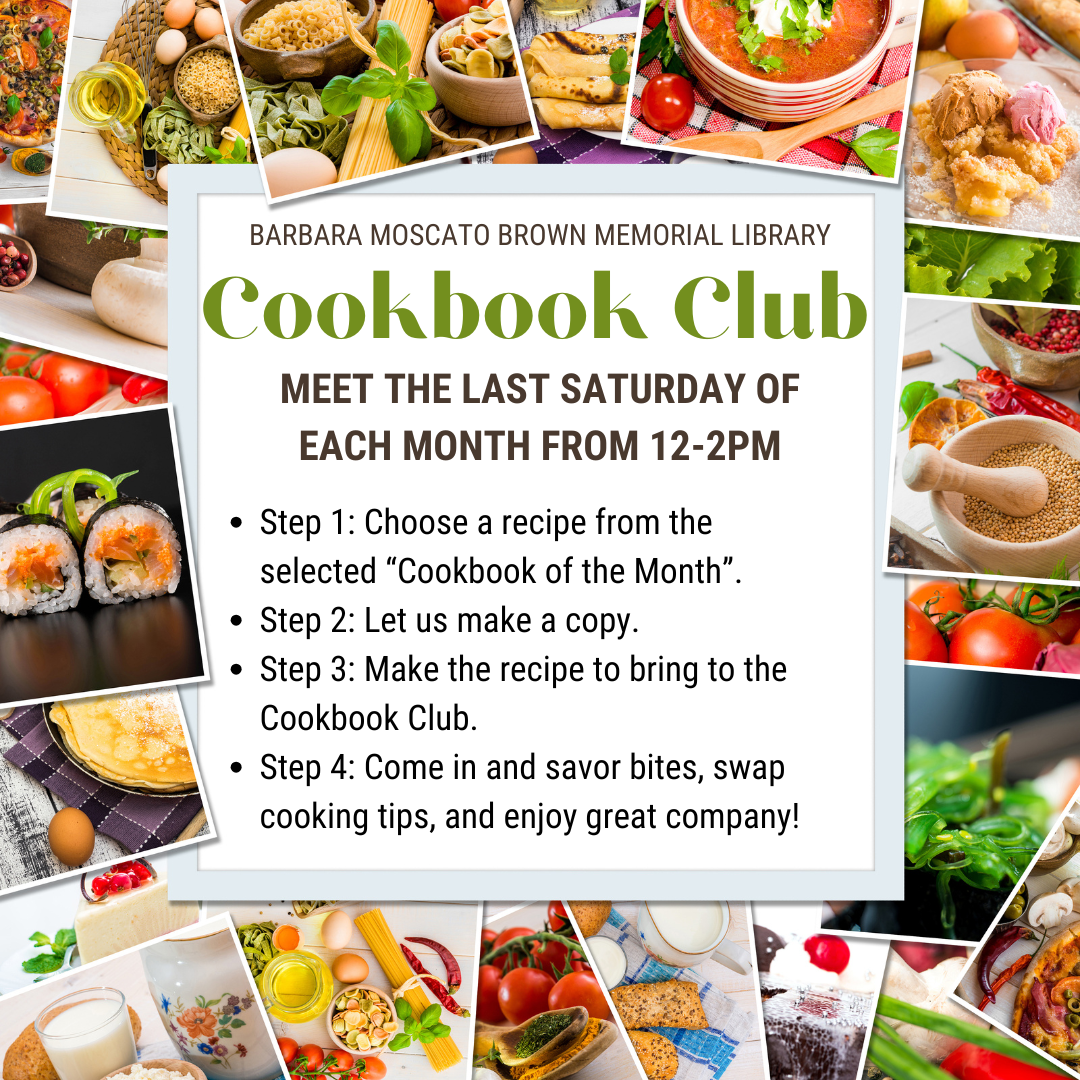 Image is a border of different food dishes with white box inside with text that reads as follows: Barbara Moscato Brown Memorial LIbrary Cookbook Club Meet the Last Saturday of each Month From 12-2PM Step 1: Choose a recipe from the selected “Cookbook of the Month”. Step 2: Let us make a copy. Step 3: Make the recipe to bring to the Cookbook Club. Step 4: Come in and savor bites, swap cooking tips, and enjoy great company!